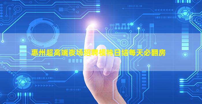 惠州超高端夜场招聘模特日结每天必翻房